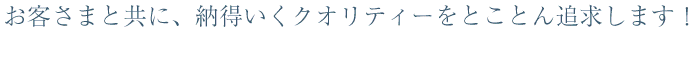 お客さまと共に、納得いくクオリティーをとことん追求します！