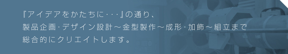 『アイデアをかたちに・・・』の通り、製品企画・デザイン設計~金型製作~成形・加飾~組立まで総合的にクリエイトします。