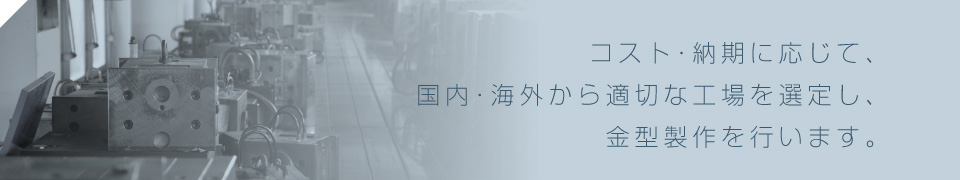コスト・納期に応じて、国内・海外から適切な工場を選定し、金型製作を行います。