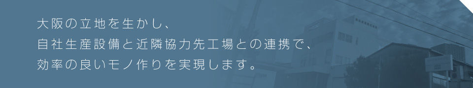 大阪の立地を生かし、自社生産設備と近隣協力先工場との連携で、効率の良いモノ作りを実現します。